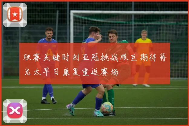 联赛关键时刻亚冠挑战艰巨期待蒋光太早日康复重返赛场