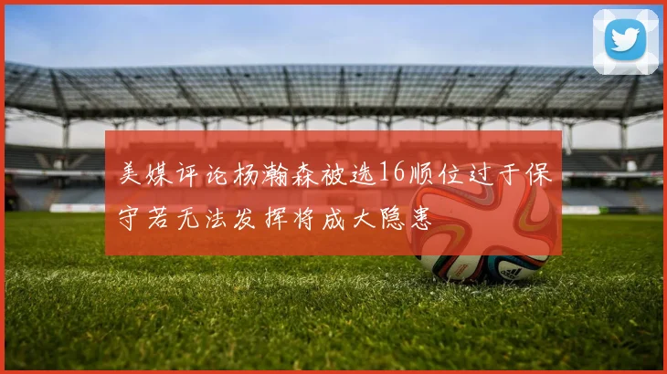 美媒评论杨瀚森被选16顺位过于保守若无法发挥将成大隐患