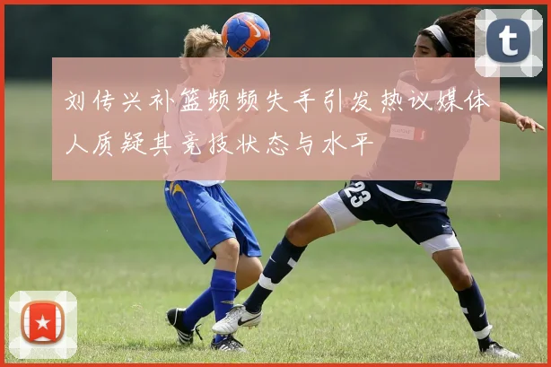 刘传兴补篮频频失手引发热议媒体人质疑其竞技状态与水平