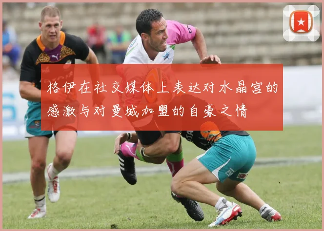 格伊在社交媒体上表达对水晶宫的感激与对曼城加盟的自豪之情