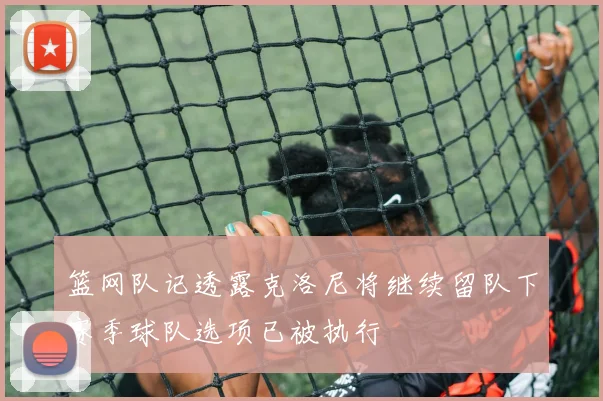 篮网队记透露克洛尼将继续留队下赛季球队选项已被执行