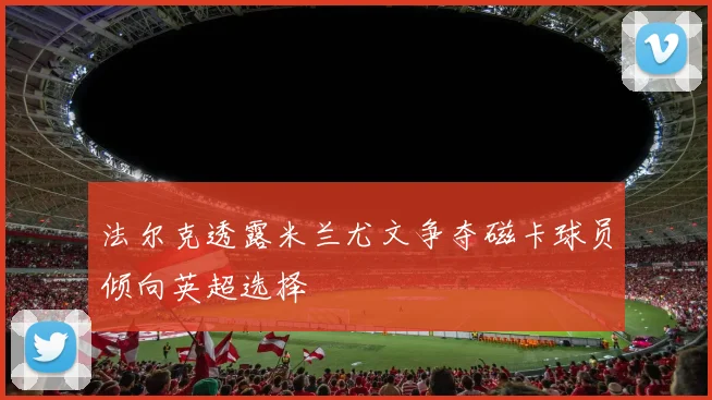 法尔克透露米兰尤文争夺磁卡球员倾向英超选择