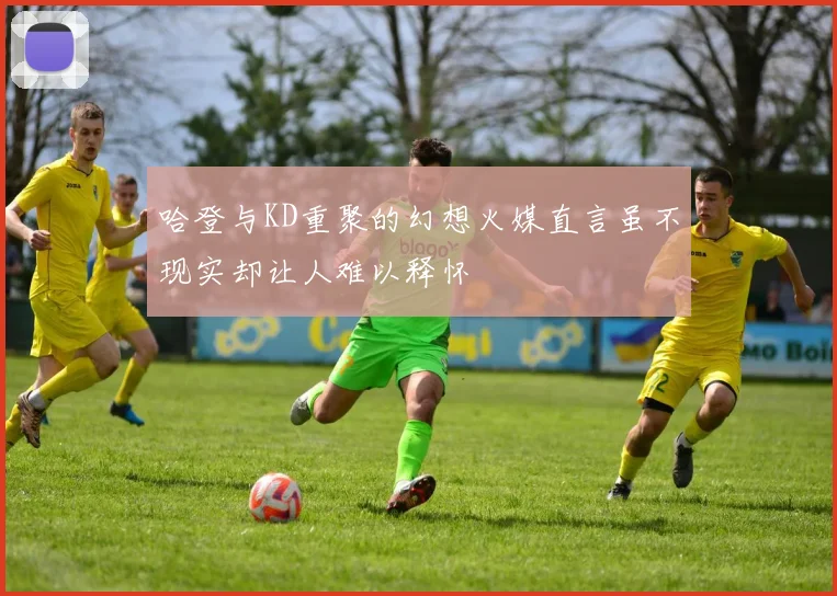 哈登与KD重聚的幻想火媒直言虽不现实却让人难以释怀