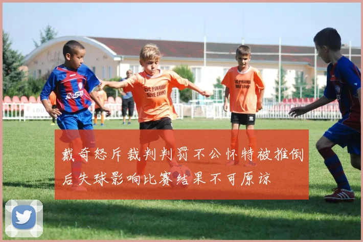 戴奇怒斥裁判判罚不公怀特被推倒后失球影响比赛结果不可原谅
