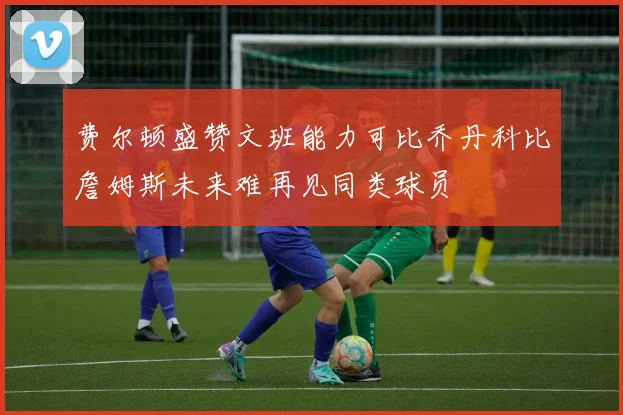 费尔顿盛赞文班能力可比乔丹科比詹姆斯未来难再见同类球员