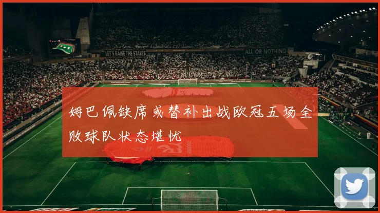 姆巴佩缺席或替补出战欧冠五场全败球队状态堪忧