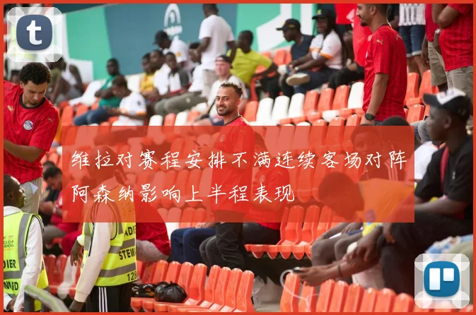 维拉对赛程安排不满连续客场对阵阿森纳影响上半程表现