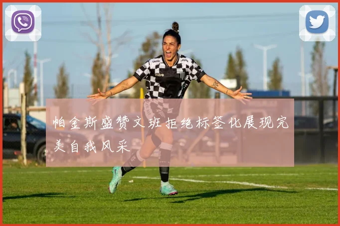 帕金斯盛赞文班拒绝标签化展现完美自我风采