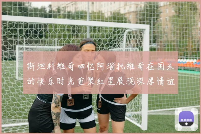 斯坦科维奇回忆阿瑙托维奇在国米的快乐时光重聚红星展现深厚情谊