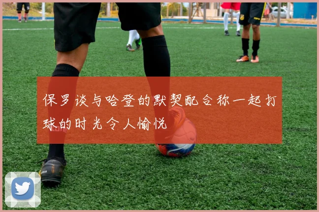 保罗谈与哈登的默契配合称一起打球的时光令人愉悦