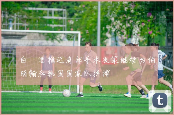 白昇浩推迟肩部手术决策继续为伯明翰和韩国国家队拼搏