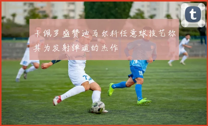 卡佩罗盛赞迪马尔科任意球技艺称其为发射弹道的杰作