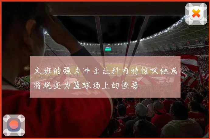 文班的强力冲击让科内特惊叹他或将蜕变为篮球场上的怪兽