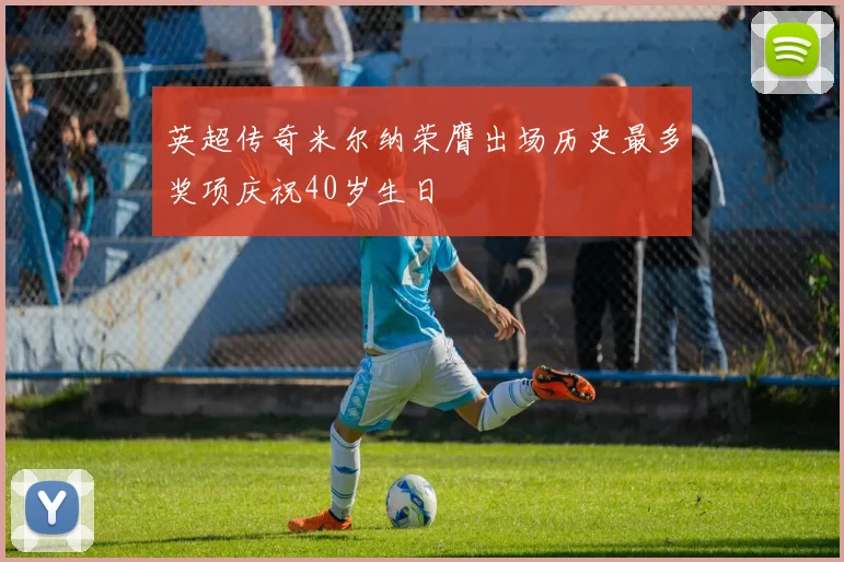 英超传奇米尔纳荣膺出场历史最多奖项庆祝40岁生日