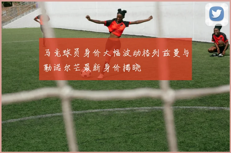 马竞球员身价大幅波动格列兹曼与勒诺尔芒最新身价揭晓