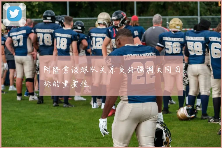 阿隆索谈球队关系良好强调共同目标的重要性