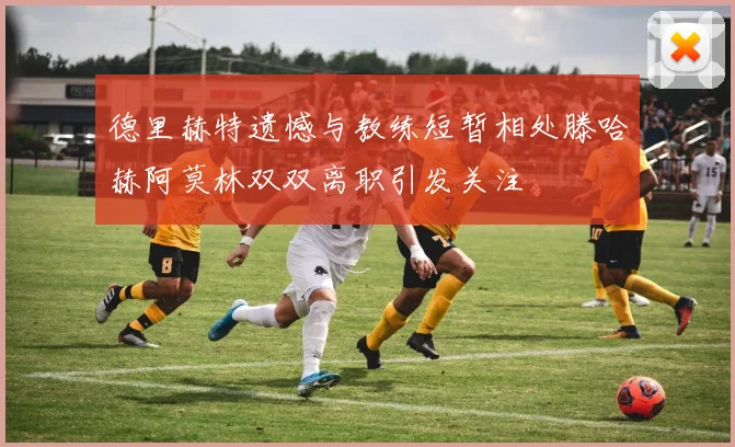 德里赫特遗憾与教练短暂相处滕哈赫阿莫林双双离职引发关注