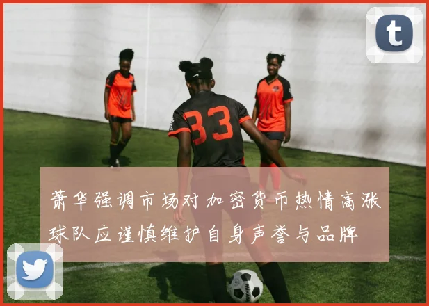 萧华强调市场对加密货币热情高涨球队应谨慎维护自身声誉与品牌