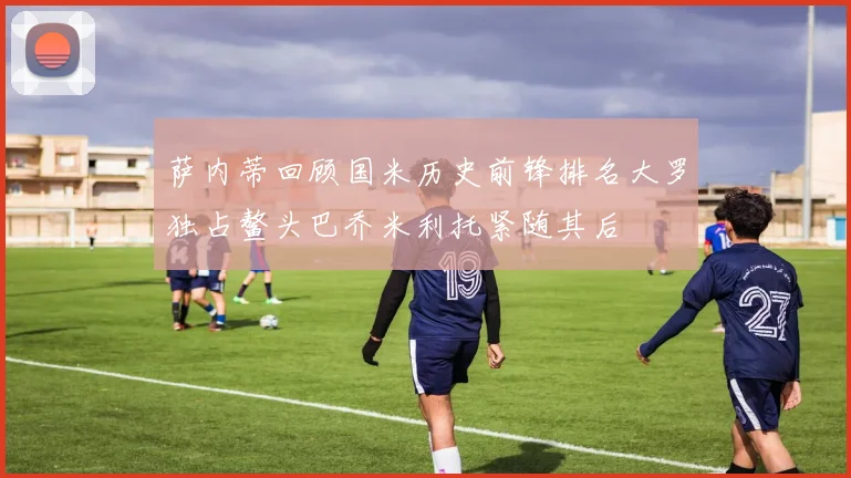 萨内蒂回顾国米历史前锋排名大罗独占鳌头巴乔米利托紧随其后