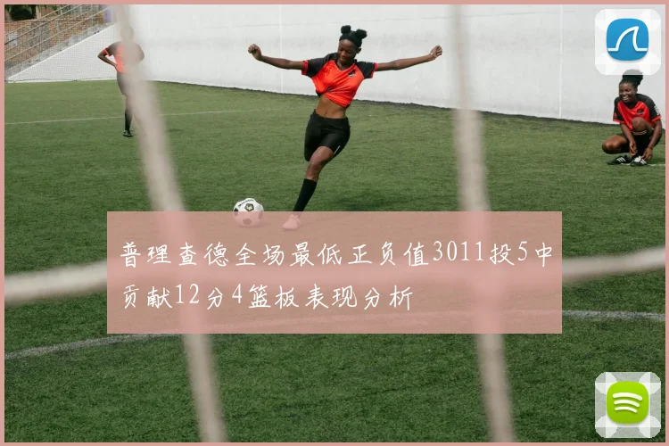 普理查德全场最低正负值3011投5中贡献12分4篮板表现分析
