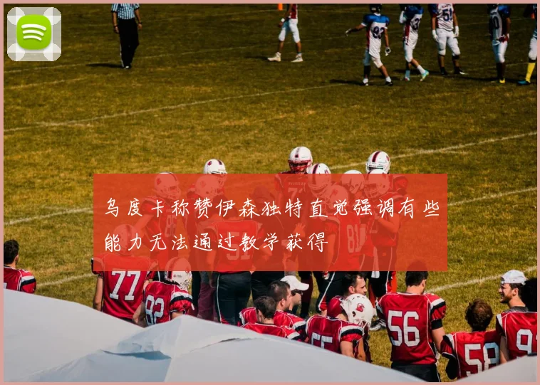 乌度卡称赞伊森独特直觉强调有些能力无法通过教学获得