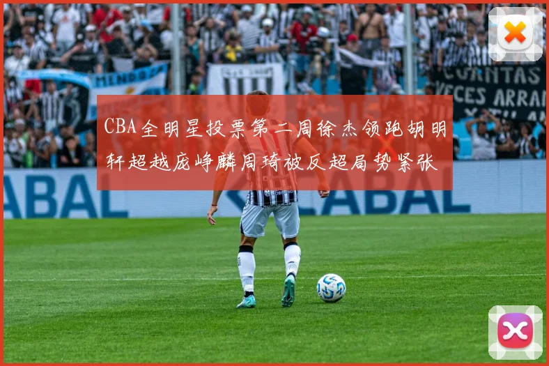 CBA全明星投票第二周徐杰领跑胡明轩超越庞峥麟周琦被反超局势紧张