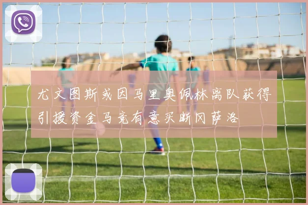 尤文图斯或因马里奥佩林离队获得引援资金马竞有意买断冈萨洛