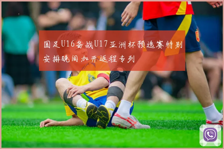 国足U16备战U17亚洲杯预选赛特别安排晚间加开返程专列