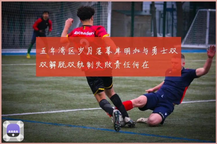 五年湾区岁月落幕库明加与勇士双双解脱双轨制失败责任何在