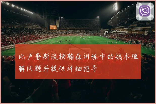 比卢普斯谈杨瀚森训练中的战术理解问题并提供详细指导