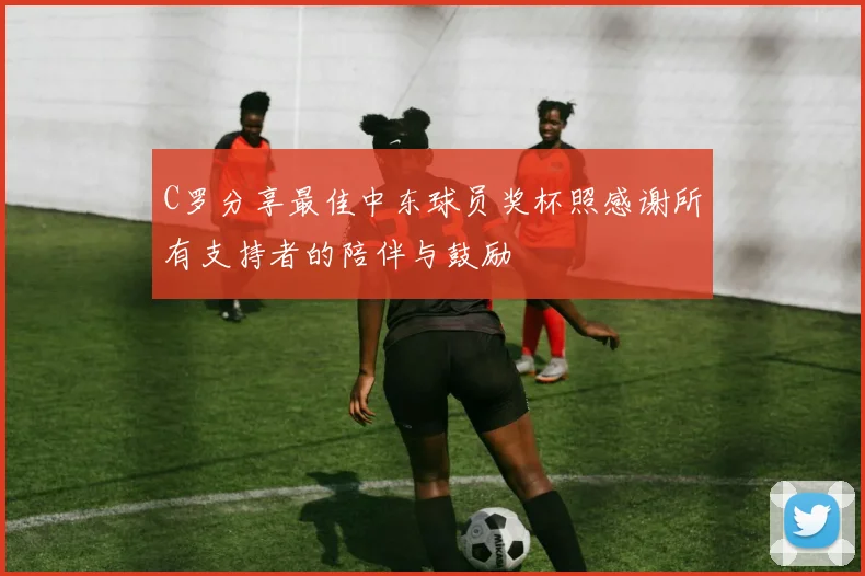 C罗分享最佳中东球员奖杯照感谢所有支持者的陪伴与鼓励