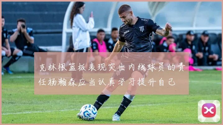 克林根篮板表现突出内线球员的责任杨瀚森应当认真学习提升自己