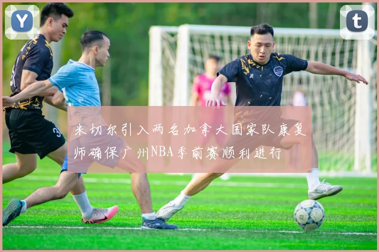 米切尔引入两名加拿大国家队康复师确保广州NBA季前赛顺利进行