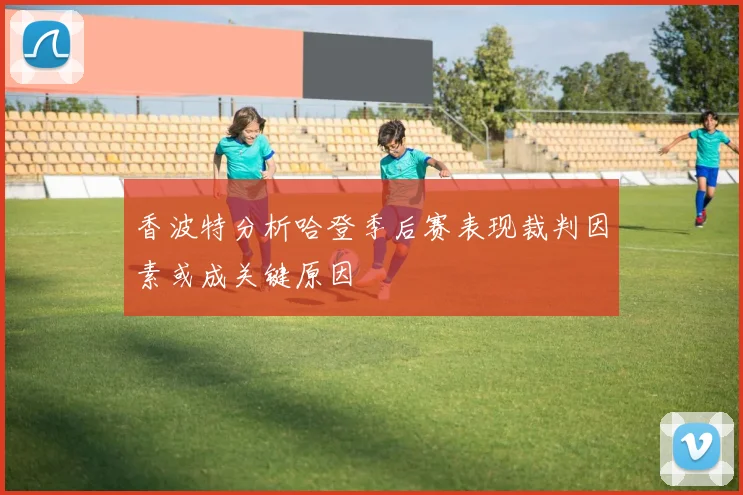 香波特分析哈登季后赛表现裁判因素或成关键原因