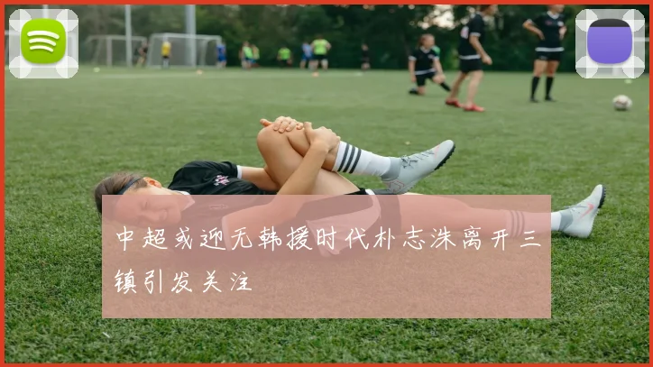 中超或迎无韩援时代朴志洙离开三镇引发关注
