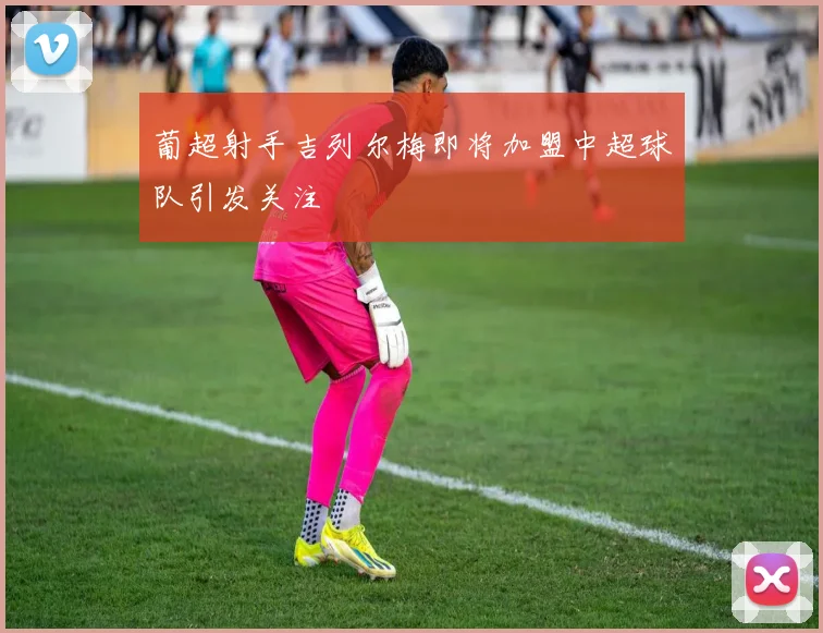 葡超射手吉列尔梅即将加盟中超球队引发关注