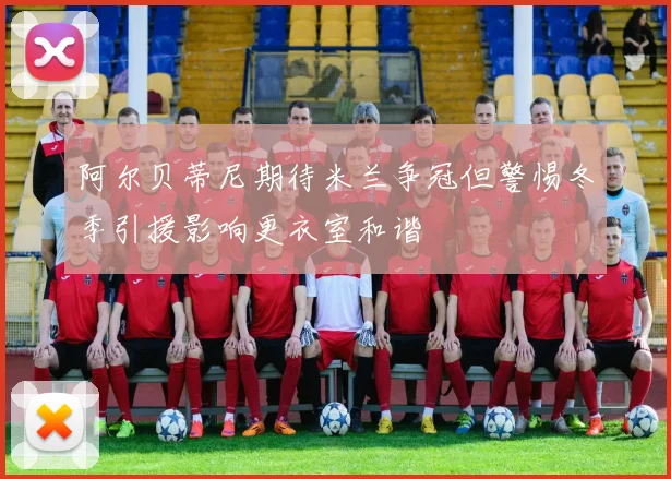 阿尔贝蒂尼期待米兰争冠但警惕冬季引援影响更衣室和谐