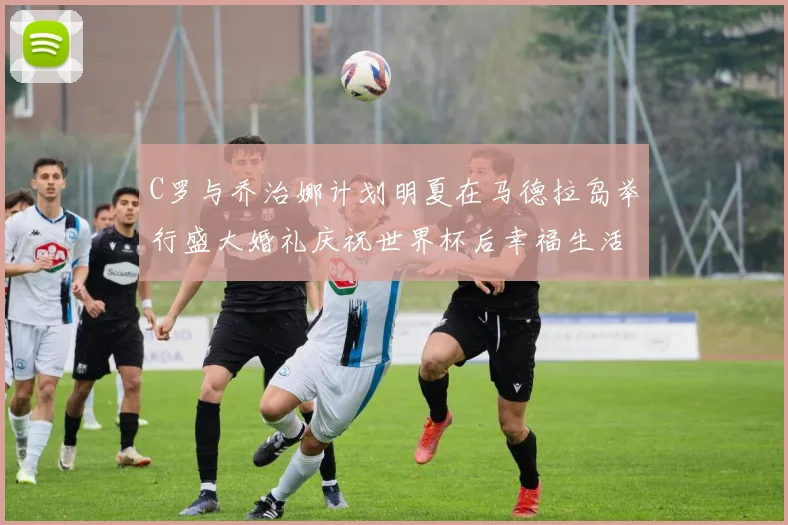 C罗与乔治娜计划明夏在马德拉岛举行盛大婚礼庆祝世界杯后幸福生活