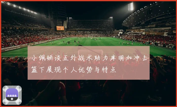 小佩顿谈五外战术助力库明加冲击篮下展现个人优势与特点