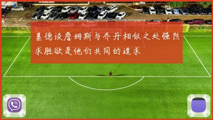 基德谈詹姆斯与乔丹相似之处强烈求胜欲是他们共同的追求