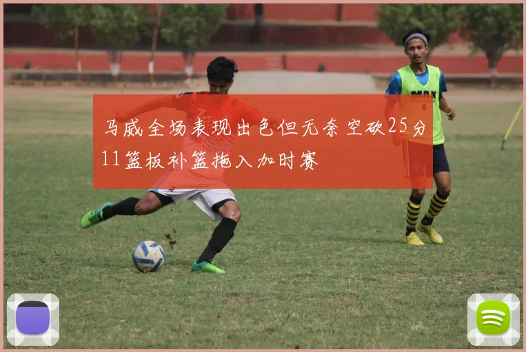 马威全场表现出色但无奈空砍25分11篮板补篮拖入加时赛