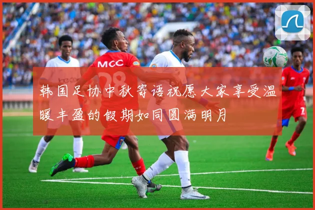 韩国足协中秋寄语祝愿大家享受温暖丰盈的假期如同圆满明月